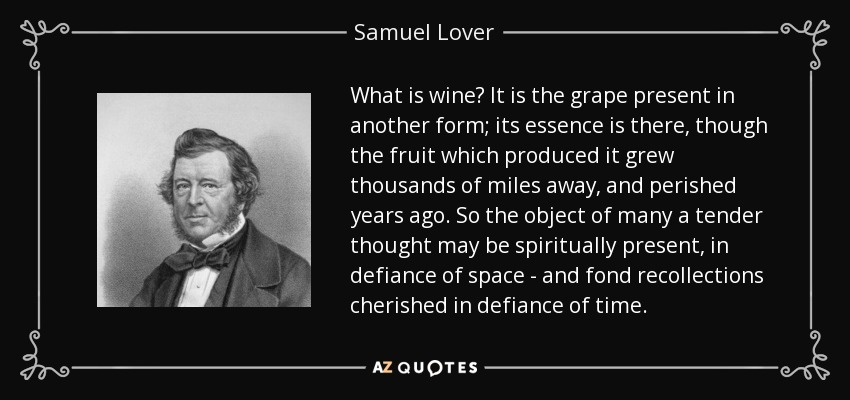 What is wine? It is the grape present in another form; its essence is there, though the fruit which produced it grew thousands of miles away, and perished years ago. So the object of many a tender thought may be spiritually present, in defiance of space - and fond recollections cherished in defiance of time. - Samuel Lover