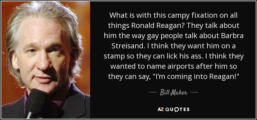 What is with this campy fixation on all things Ronald Reagan? They talk about him the way gay people talk about Barbra Streisand. I think they want him on a stamp so they can lick his ass. I think they wanted to name airports after him so they can say, 