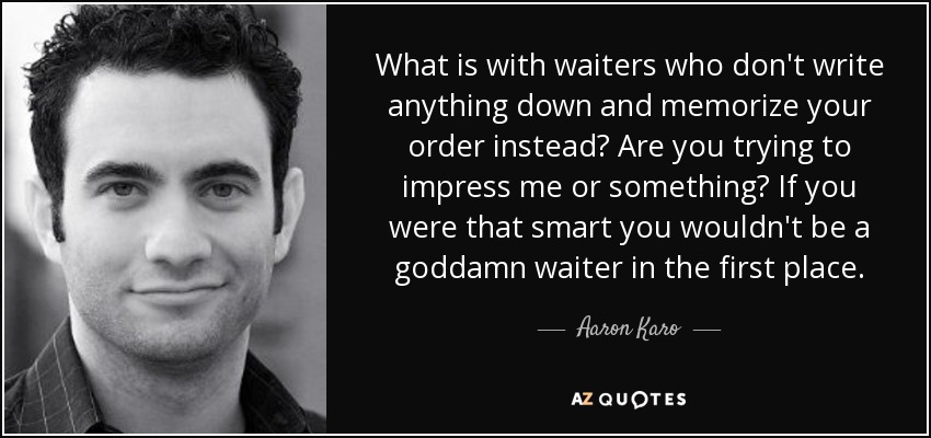 What is with waiters who don't write anything down and memorize your order instead? Are you trying to impress me or something? If you were that smart you wouldn't be a goddamn waiter in the first place. - Aaron Karo