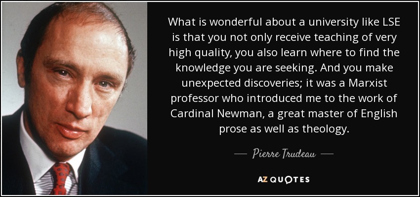 What is wonderful about a university like LSE is that you not only receive teaching of very high quality, you also learn where to find the knowledge you are seeking. And you make unexpected discoveries; it was a Marxist professor who introduced me to the work of Cardinal Newman, a great master of English prose as well as theology. - Pierre Trudeau