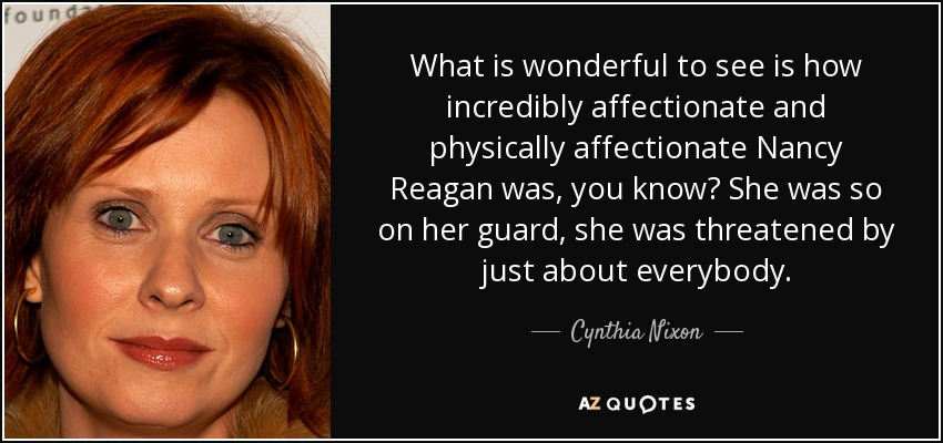What is wonderful to see is how incredibly affectionate and physically affectionate Nancy Reagan was, you know? She was so on her guard, she was threatened by just about everybody. - Cynthia Nixon