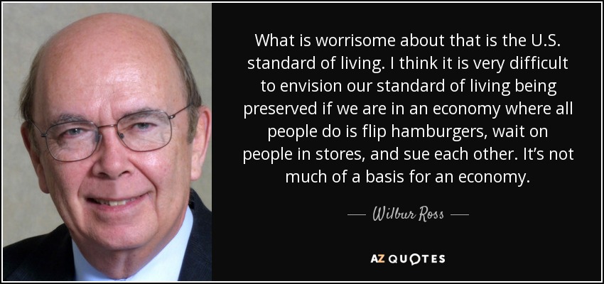 What is worrisome about that is the U.S. standard of living. I think it is very difficult to envision our standard of living being preserved if we are in an economy where all people do is flip hamburgers, wait on people in stores, and sue each other. It’s not much of a basis for an economy. - Wilbur Ross