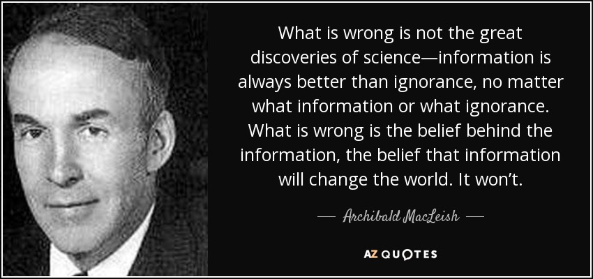 What is wrong is not the great discoveries of science—information is always better than ignorance, no matter what information or what ignorance. What is wrong is the belief behind the information, the belief that information will change the world. It won’t. - Archibald MacLeish