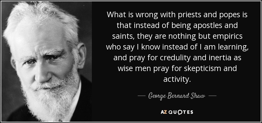 What is wrong with priests and popes is that instead of being apostles and saints, they are nothing but empirics who say I know instead of I am learning, and pray for credulity and inertia as wise men pray for skepticism and activity. - George Bernard Shaw