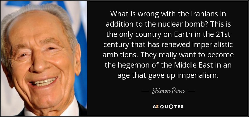 What is wrong with the Iranians in addition to the nuclear bomb? This is the only country on Earth in the 21st century that has renewed imperialistic ambitions. They really want to become the hegemon of the Middle East in an age that gave up imperialism. - Shimon Peres