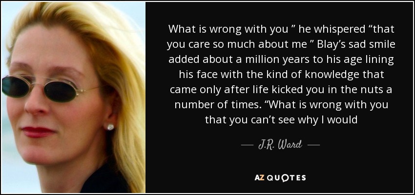 What is wrong with you ” he whispered “that you care so much about me ” Blay’s sad smile added about a million years to his age lining his face with the kind of knowledge that came only after life kicked you in the nuts a number of times. “What is wrong with you that you can’t see why I would - J.R. Ward