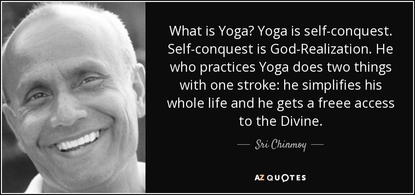 What is Yoga? Yoga is self-conquest. Self-conquest is God-Realization. He who practices Yoga does two things with one stroke: he simplifies his whole life and he gets a freee access to the Divine. - Sri Chinmoy