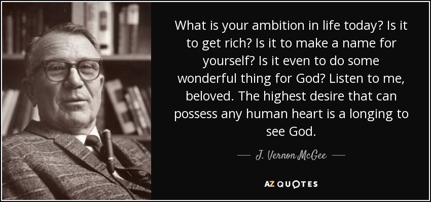 What is your ambition in life today? Is it to get rich? Is it to make a name for yourself? Is it even to do some wonderful thing for God? Listen to me, beloved. The highest desire that can possess any human heart is a longing to see God. - J. Vernon McGee
