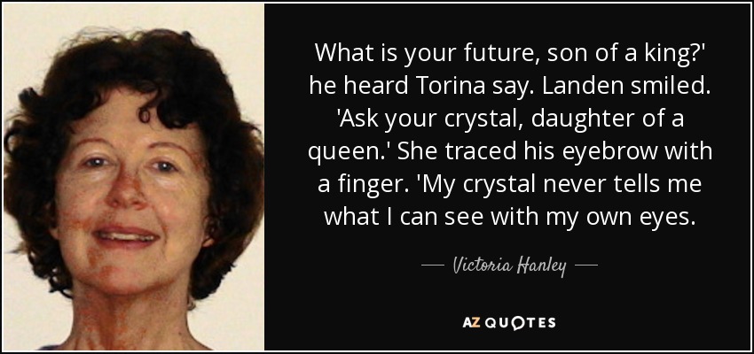 What is your future, son of a king?' he heard Torina say. Landen smiled. 'Ask your crystal, daughter of a queen.' She traced his eyebrow with a finger. 'My crystal never tells me what I can see with my own eyes. - Victoria Hanley