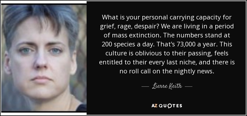 What is your personal carrying capacity for grief, rage, despair? We are living in a period of mass extinction. The numbers stand at 200 species a day. That's 73,000 a year. This culture is oblivious to their passing, feels entitled to their every last niche, and there is no roll call on the nightly news. - Lierre Keith