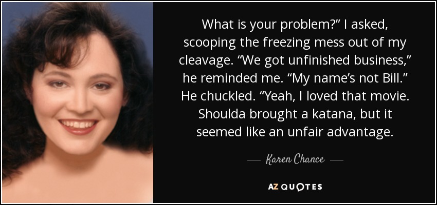 What is your problem?” I asked, scooping the freezing mess out of my cleavage. “We got unfinished business,” he reminded me. “My name’s not Bill.” He chuckled. “Yeah, I loved that movie. Shoulda brought a katana, but it seemed like an unfair advantage. - Karen Chance