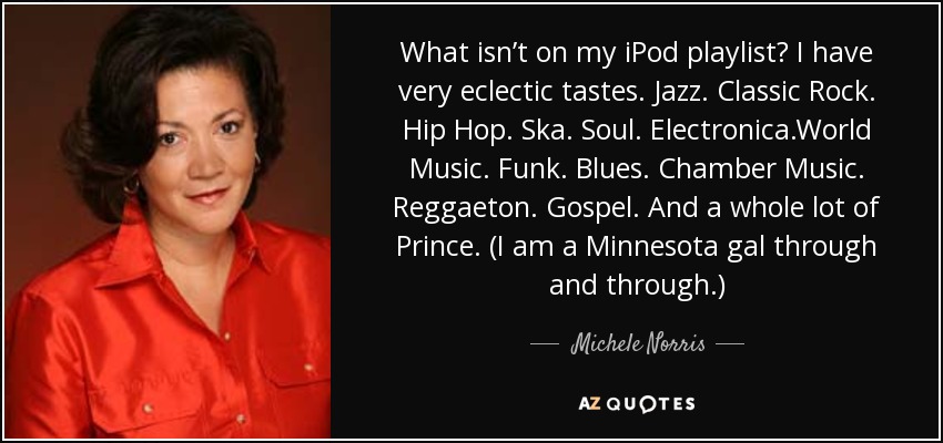 What isn’t on my iPod playlist? I have very eclectic tastes. Jazz. Classic Rock. Hip Hop. Ska. Soul. Electronica.World Music. Funk. Blues. Chamber Music. Reggaeton. Gospel. And a whole lot of Prince. (I am a Minnesota gal through and through.) - Michele Norris