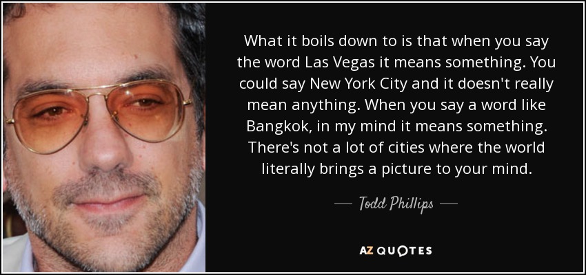 What it boils down to is that when you say the word Las Vegas it means something. You could say New York City and it doesn't really mean anything. When you say a word like Bangkok, in my mind it means something. There's not a lot of cities where the world literally brings a picture to your mind. - Todd Phillips