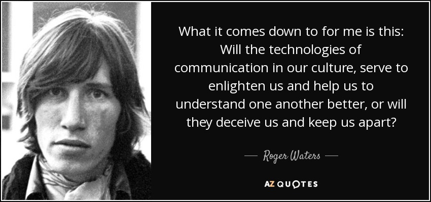 What it comes down to for me is this: Will the technologies of communication in our culture, serve to enlighten us and help us to understand one another better, or will they deceive us and keep us apart? - Roger Waters