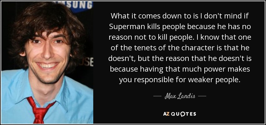 What it comes down to is I don't mind if Superman kills people because he has no reason not to kill people. I know that one of the tenets of the character is that he doesn't, but the reason that he doesn't is because having that much power makes you responsible for weaker people. - Max Landis