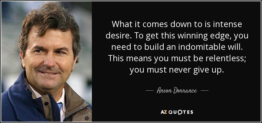 What it comes down to is intense desire. To get this winning edge, you need to build an indomitable will. This means you must be relentless; you must never give up. - Anson Dorrance