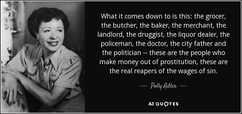 What it comes down to is this: the grocer, the butcher, the baker, the merchant, the landlord, the druggist, the liquor dealer, the policeman, the doctor, the city father and the politician -- these are the people who make money out of prostitution, these are the real reapers of the wages of sin. - Polly Adler