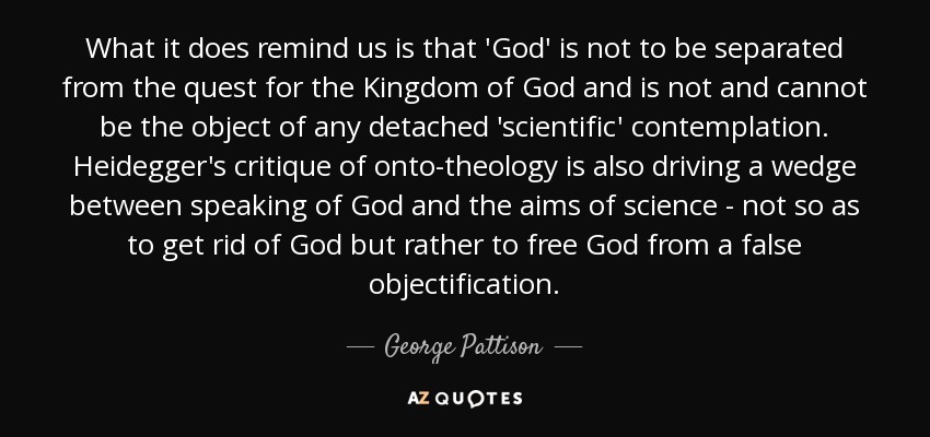 What it does remind us is that 'God' is not to be separated from the quest for the Kingdom of God and is not and cannot be the object of any detached 'scientific' contemplation. Heidegger's critique of onto-theology is also driving a wedge between speaking of God and the aims of science - not so as to get rid of God but rather to free God from a false objectification. - George Pattison