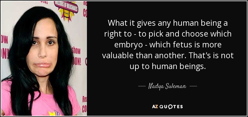 What it gives any human being a right to - to pick and choose which embryo - which fetus is more valuable than another. That's is not up to human beings. - Nadya Suleman