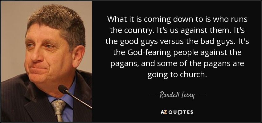 What it is coming down to is who runs the country. It's us against them. It's the good guys versus the bad guys. It's the God-fearing people against the pagans, and some of the pagans are going to church. - Randall Terry