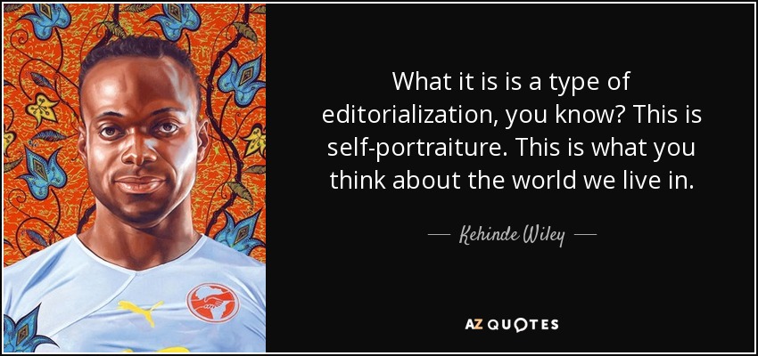 What it is is a type of editorialization, you know? This is self-portraiture. This is what you think about the world we live in. - Kehinde Wiley