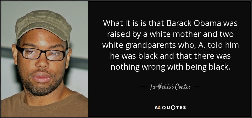 What it is is that Barack Obama was raised by a white mother and two white grandparents who, A, told him he was black and that there was nothing wrong with being black. - Ta-Nehisi Coates