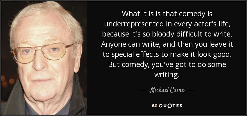 What it is is that comedy is underrepresented in every actor's life, because it's so bloody difficult to write. Anyone can write, and then you leave it to special effects to make it look good. But comedy, you've got to do some writing. - Michael Caine