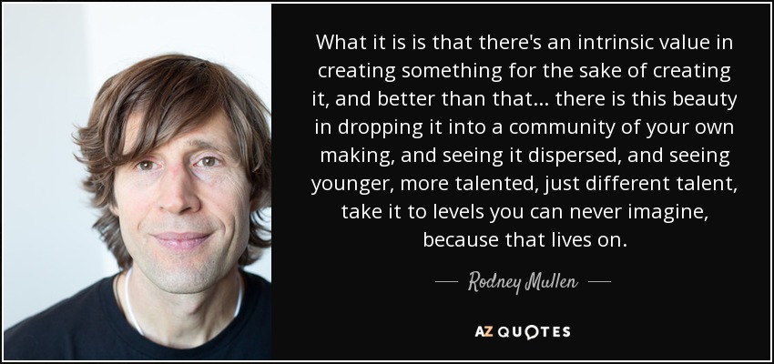 What it is is that there's an intrinsic value in creating something for the sake of creating it, and better than that ... there is this beauty in dropping it into a community of your own making, and seeing it dispersed, and seeing younger, more talented, just different talent, take it to levels you can never imagine, because that lives on. - Rodney Mullen
