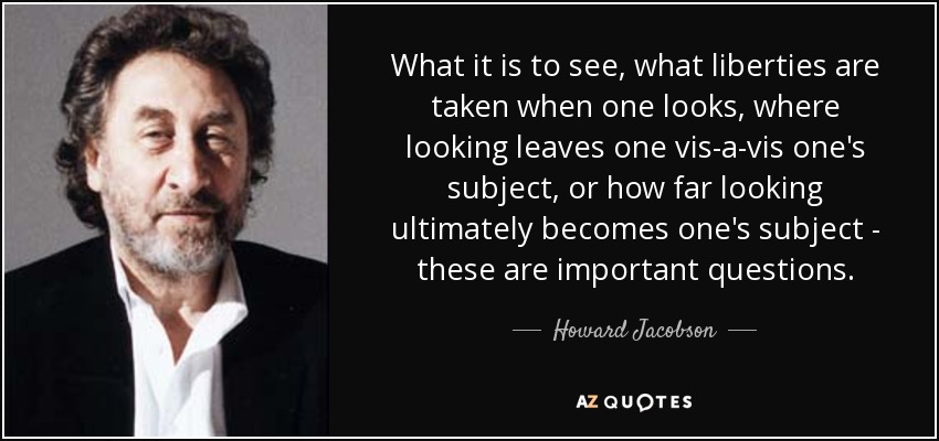 What it is to see, what liberties are taken when one looks, where looking leaves one vis-a-vis one's subject, or how far looking ultimately becomes one's subject - these are important questions. - Howard Jacobson