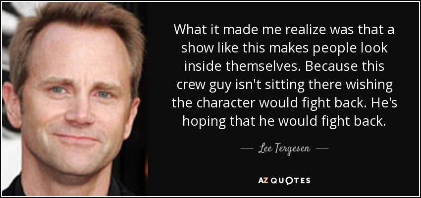 What it made me realize was that a show like this makes people look inside themselves. Because this crew guy isn't sitting there wishing the character would fight back. He's hoping that he would fight back. - Lee Tergesen