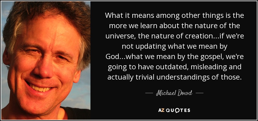 What it means among other things is the more we learn about the nature of the universe, the nature of creation...if we're not updating what we mean by God...what we mean by the gospel, we're going to have outdated, misleading and actually trivial understandings of those. - Michael Dowd