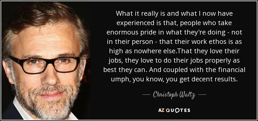 What it really is and what I now have experienced is that, people who take enormous pride in what they're doing - not in their person - that their work ethos is as high as nowhere else.That they love their jobs, they love to do their jobs properly as best they can. And coupled with the financial umph, you know, you get decent results. - Christoph Waltz