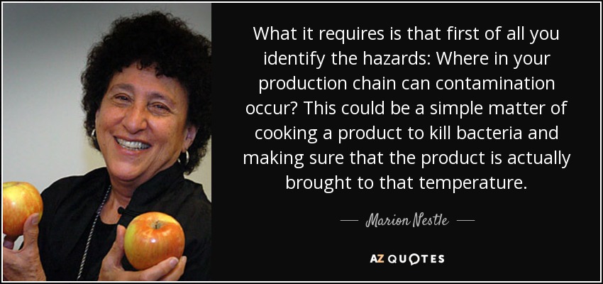 What it requires is that first of all you identify the hazards: Where in your production chain can contamination occur? This could be a simple matter of cooking a product to kill bacteria and making sure that the product is actually brought to that temperature. - Marion Nestle
