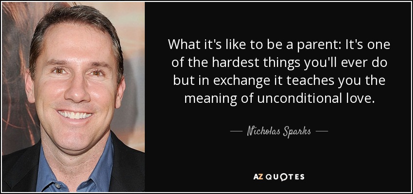 What it's like to be a parent: It's one of the hardest things you'll ever do but in exchange it teaches you the meaning of unconditional love. - Nicholas Sparks