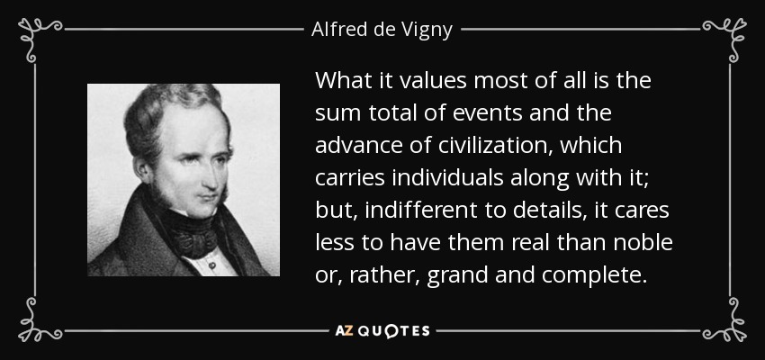 What it values most of all is the sum total of events and the advance of civilization, which carries individuals along with it; but, indifferent to details, it cares less to have them real than noble or, rather, grand and complete. - Alfred de Vigny