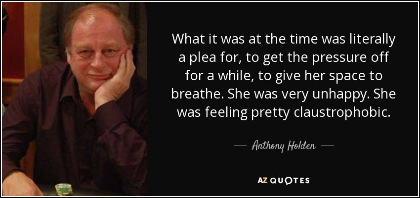 What it was at the time was literally a plea for, to get the pressure off for a while, to give her space to breathe. She was very unhappy. She was feeling pretty claustrophobic. - Anthony Holden