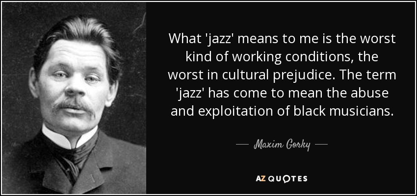 What 'jazz' means to me is the worst kind of working conditions, the worst in cultural prejudice. The term 'jazz' has come to mean the abuse and exploitation of black musicians. - Maxim Gorky