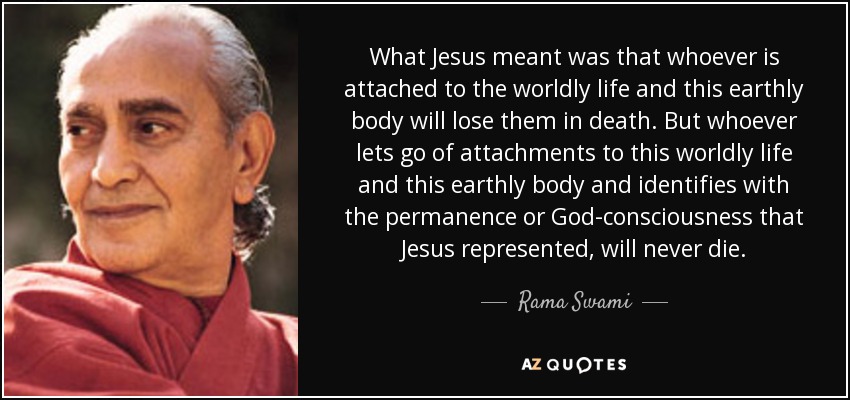 What Jesus meant was that whoever is attached to the worldly life and this earthly body will lose them in death. But whoever lets go of attachments to this worldly life and this earthly body and identifies with the permanence or God-consciousness that Jesus represented, will never die. - Rama Swami