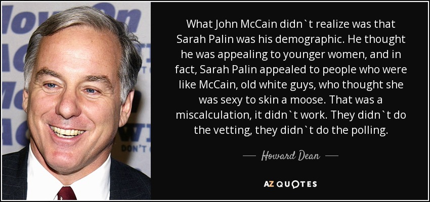 What John McCain didn`t realize was that Sarah Palin was his demographic. He thought he was appealing to younger women, and in fact, Sarah Palin appealed to people who were like McCain, old white guys, who thought she was sexy to skin a moose. That was a miscalculation, it didn`t work. They didn`t do the vetting, they didn`t do the polling. - Howard Dean