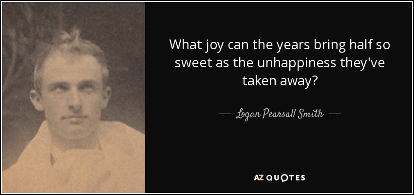 What joy can the years bring half so sweet as the unhappiness they've taken away? - Logan Pearsall Smith