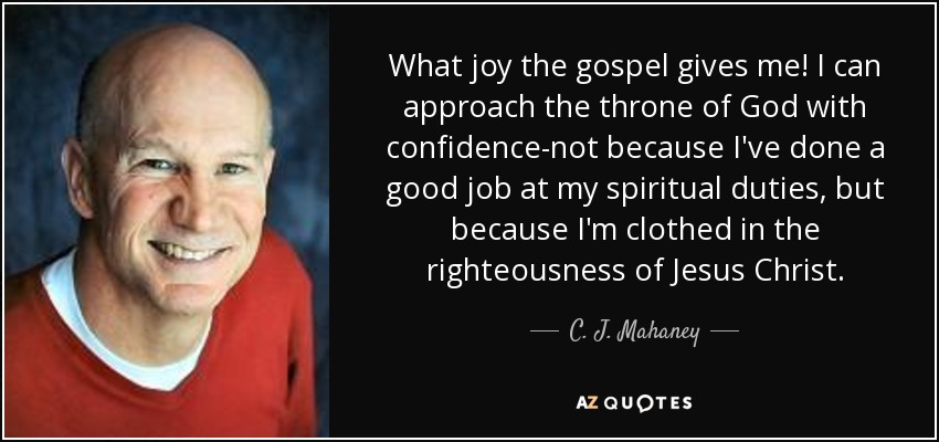 What joy the gospel gives me! I can approach the throne of God with confidence-not because I've done a good job at my spiritual duties, but because I'm clothed in the righteousness of Jesus Christ. - C. J. Mahaney
