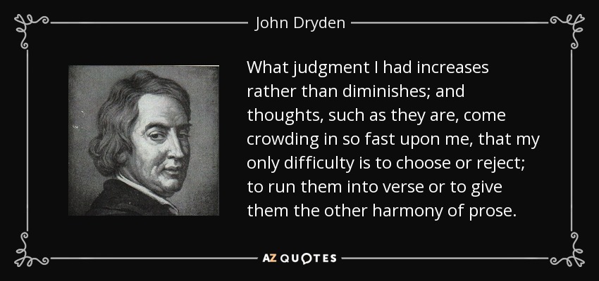 What judgment I had increases rather than diminishes; and thoughts, such as they are, come crowding in so fast upon me, that my only difficulty is to choose or reject; to run them into verse or to give them the other harmony of prose. - John Dryden
