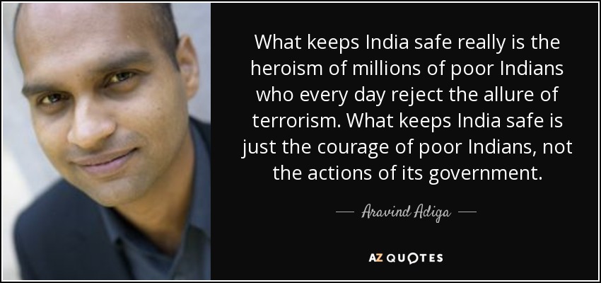 What keeps India safe really is the heroism of millions of poor Indians who every day reject the allure of terrorism. What keeps India safe is just the courage of poor Indians, not the actions of its government. - Aravind Adiga