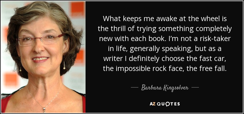 What keeps me awake at the wheel is the thrill of trying something completely new with each book. I’m not a risk-taker in life, generally speaking, but as a writer I definitely choose the fast car, the impossible rock face, the free fall. - Barbara Kingsolver