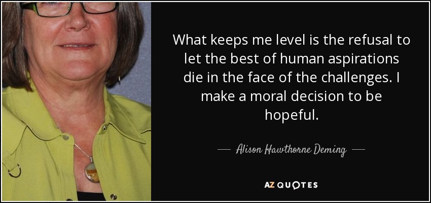 What keeps me level is the refusal to let the best of human aspirations die in the face of the challenges. I make a moral decision to be hopeful. - Alison Hawthorne Deming