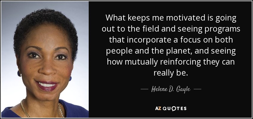 What keeps me motivated is going out to the field and seeing programs that incorporate a focus on both people and the planet, and seeing how mutually reinforcing they can really be. - Helene D. Gayle