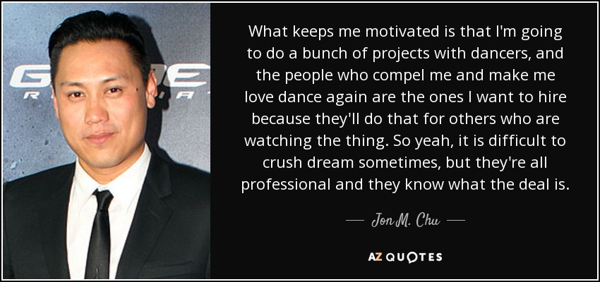 What keeps me motivated is that I'm going to do a bunch of projects with dancers, and the people who compel me and make me love dance again are the ones I want to hire because they'll do that for others who are watching the thing. So yeah, it is difficult to crush dream sometimes, but they're all professional and they know what the deal is. - Jon M. Chu