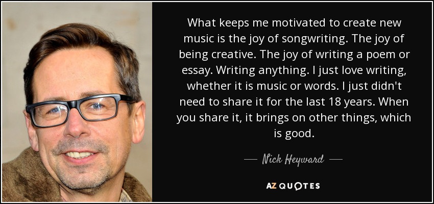 What keeps me motivated to create new music is the joy of songwriting. The joy of being creative. The joy of writing a poem or essay. Writing anything. I just love writing, whether it is music or words. I just didn't need to share it for the last 18 years. When you share it, it brings on other things, which is good. - Nick Heyward