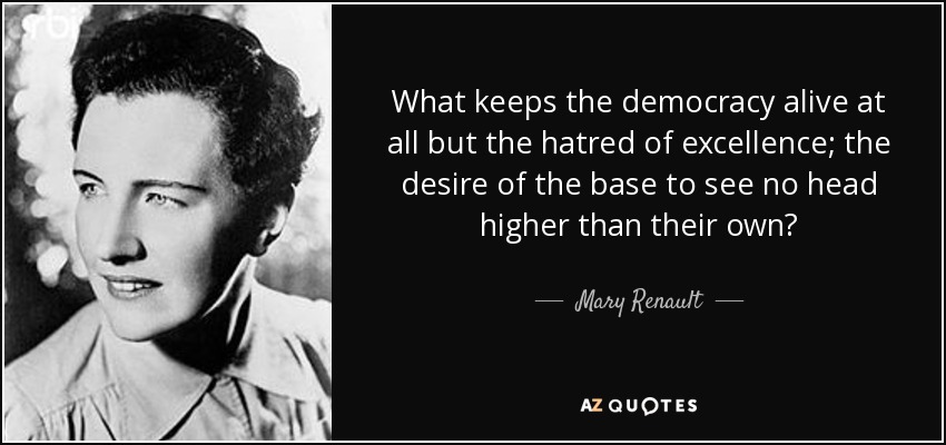 What keeps the democracy alive at all but the hatred of excellence; the desire of the base to see no head higher than their own? - Mary Renault