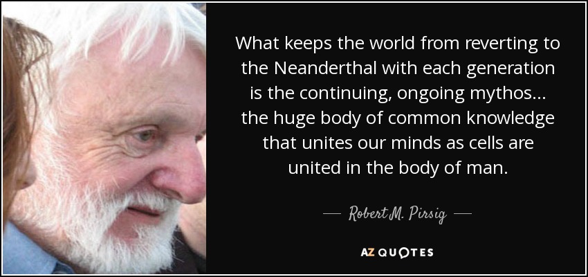 What keeps the world from reverting to the Neanderthal with each generation is the continuing, ongoing mythos... the huge body of common knowledge that unites our minds as cells are united in the body of man. - Robert M. Pirsig